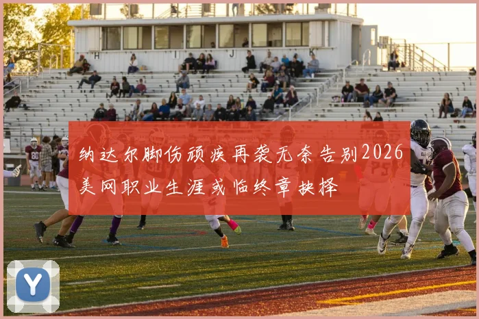 纳达尔脚伤顽疾再袭无奈告别2026美网职业生涯或临终章抉择