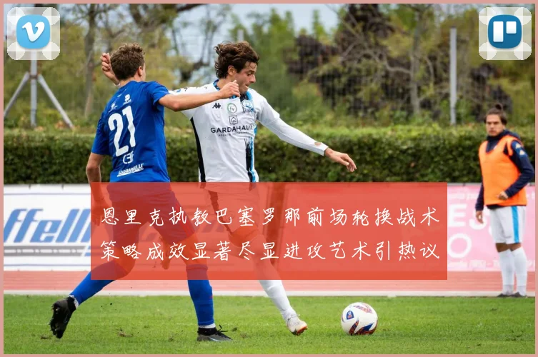 恩里克执教巴塞罗那前场轮换战术策略成效显著尽显进攻艺术引热议