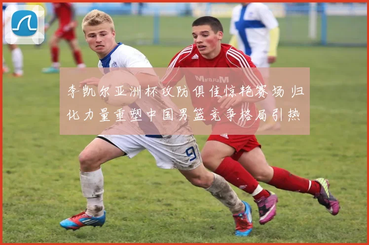 李凯尔亚洲杯攻防俱佳惊艳赛场 归化力量重塑中国男篮竞争格局引热议