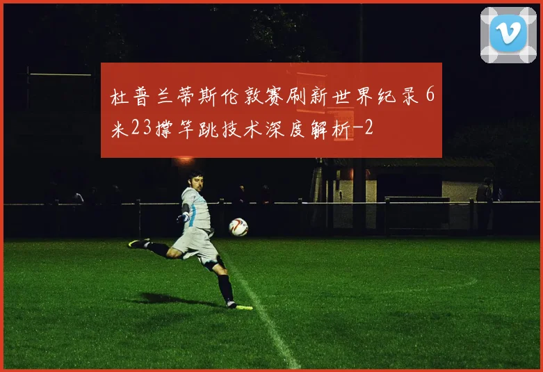 杜普兰蒂斯伦敦赛刷新世界纪录 6米23撑竿跳技术深度解析
