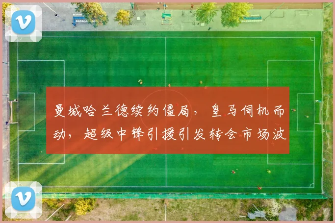 曼城哈兰德续约僵局,皇马伺机而动,超级中锋引援引发转会市场波澜