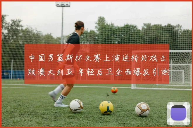 中国男篮斯杯决赛上演逆转好戏击败澳大利亚 年轻后卫全面爆发引燃全场