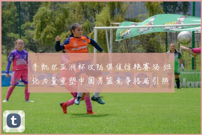 李凯尔亚洲杯攻防俱佳惊艳赛场 归化力量重塑中国男篮竞争格局引热议