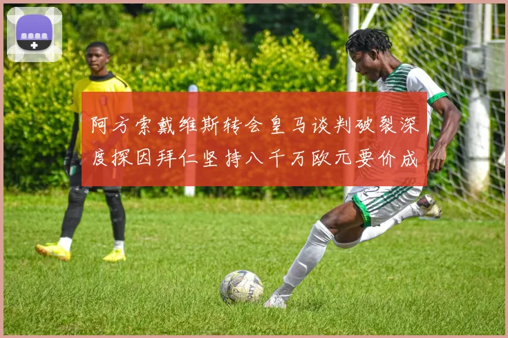 阿方索戴维斯转会皇马谈判破裂深度探因拜仁坚持八千万欧元要价成最大阻碍