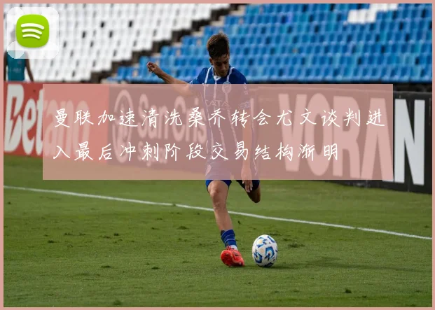 曼联加速清洗桑乔转会尤文谈判进入最后冲刺阶段交易结构渐明