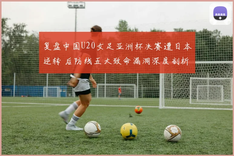 复盘中国U20女足亚洲杯决赛遭日本逆转 后防线五大致命漏洞深度剖析