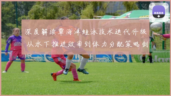 深度解读覃海洋蛙泳技术迭代升级 从水下推进效率到体力分配策略剑指巴黎奥运金牌