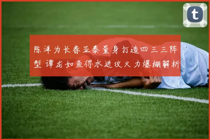 陈洋为长春亚泰量身打造四三三阵型 谭龙如鱼得水进攻火力爆棚解析