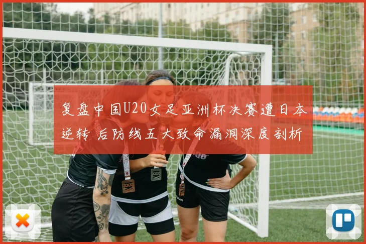 复盘中国U20女足亚洲杯决赛遭日本逆转 后防线五大致命漏洞深度剖析