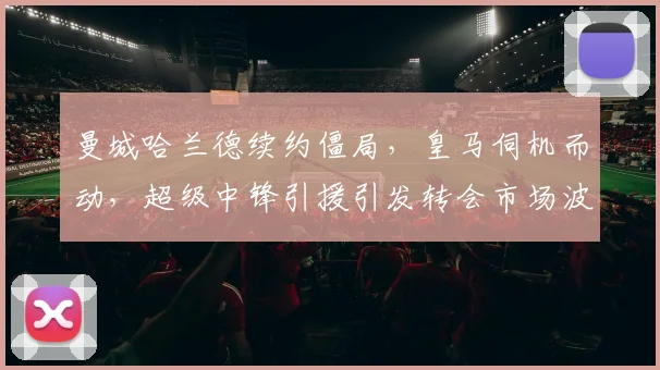 曼城哈兰德续约僵局,皇马伺机而动,超级中锋引援引发转会市场波澜