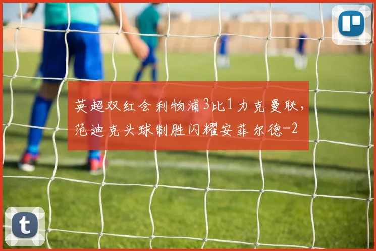 英超双红会利物浦3比1力克曼联,范迪克头球制胜闪耀安菲尔德