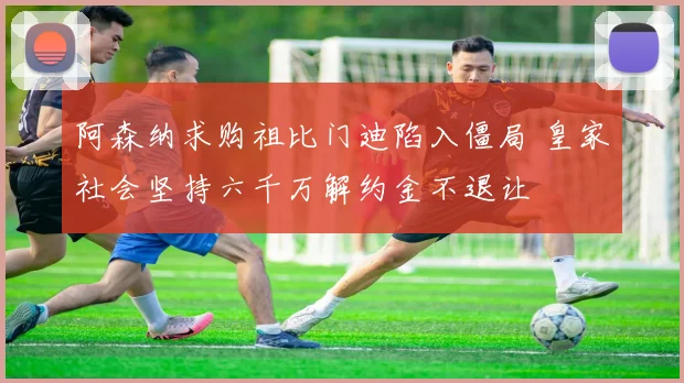 阿森纳求购祖比门迪陷入僵局 皇家社会坚持六千万解约金不退让