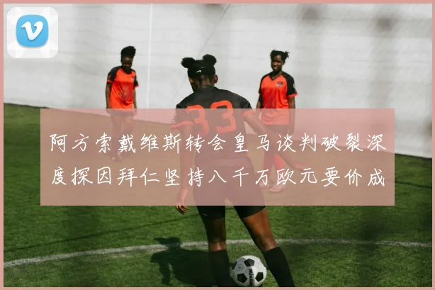 阿方索戴维斯转会皇马谈判破裂深度探因拜仁坚持八千万欧元要价成最大阻碍