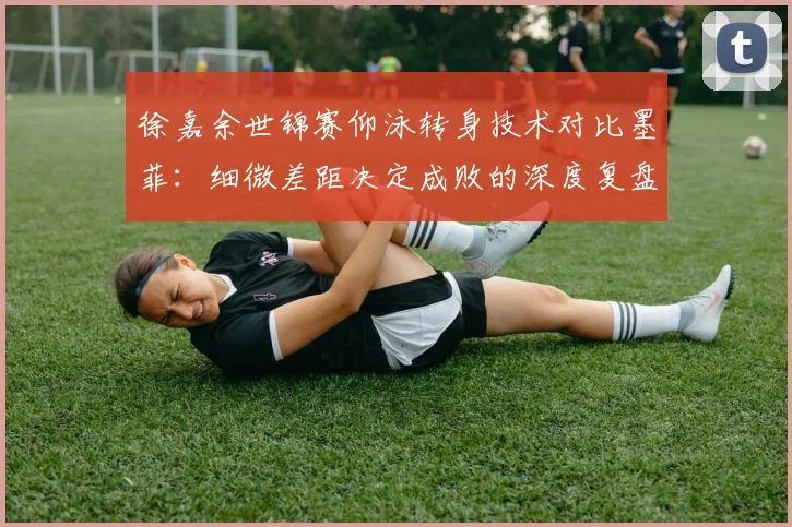 徐嘉余世锦赛仰泳转身技术对比墨菲:细微差距决定成败的深度复盘