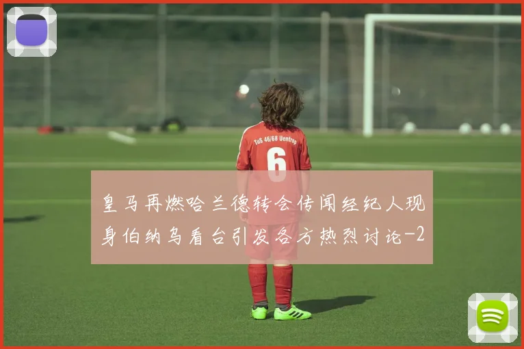 皇马再燃哈兰德转会传闻经纪人现身伯纳乌看台引发各方热烈讨论