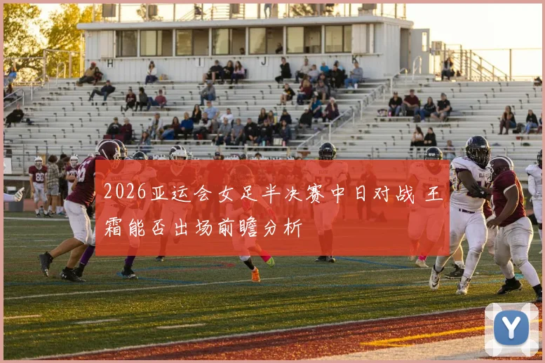 2026亚运会女足半决赛中日对战 王霜能否出场前瞻分析