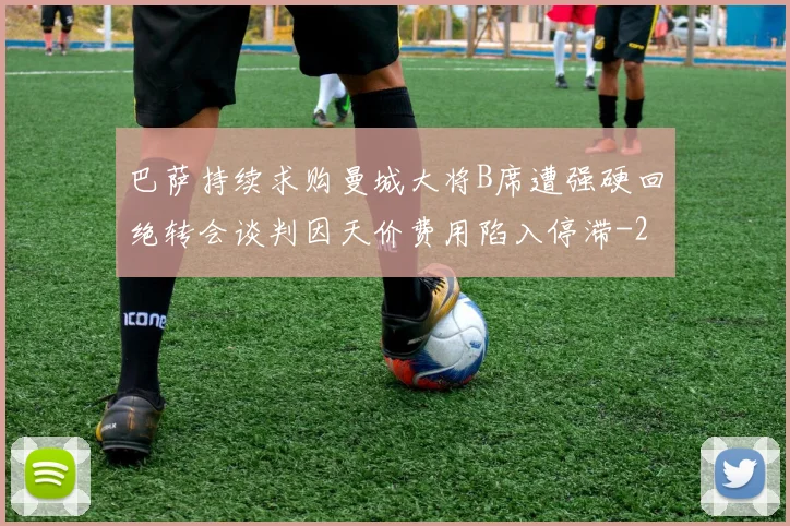 巴萨持续求购曼城大将B席遭强硬回绝转会谈判因天价费用陷入停滞