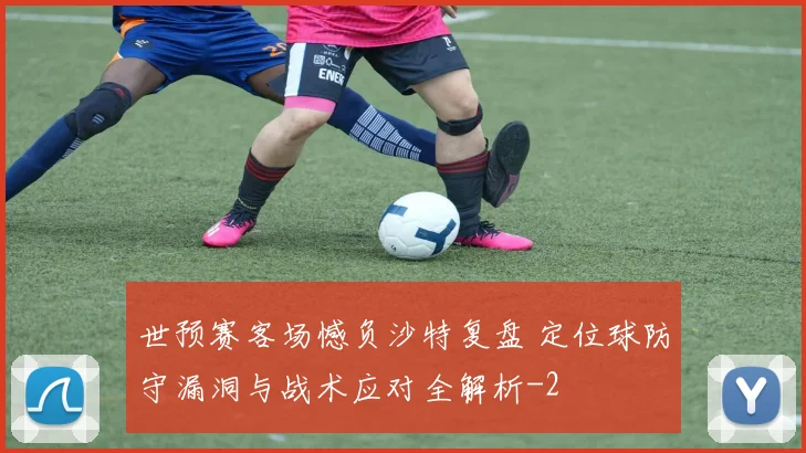世预赛客场憾负沙特复盘 定位球防守漏洞与战术应对全解析