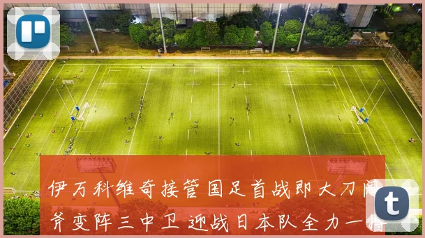 伊万科维奇接管国足首战即大刀阔斧变阵三中卫 迎战日本队全力一搏求胜机