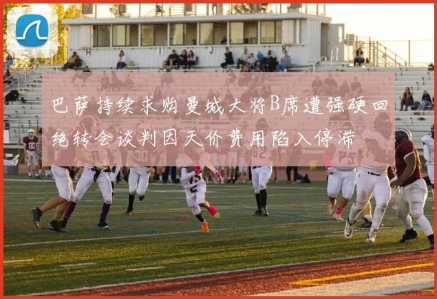 巴萨持续求购曼城大将B席遭强硬回绝转会谈判因天价费用陷入停滞