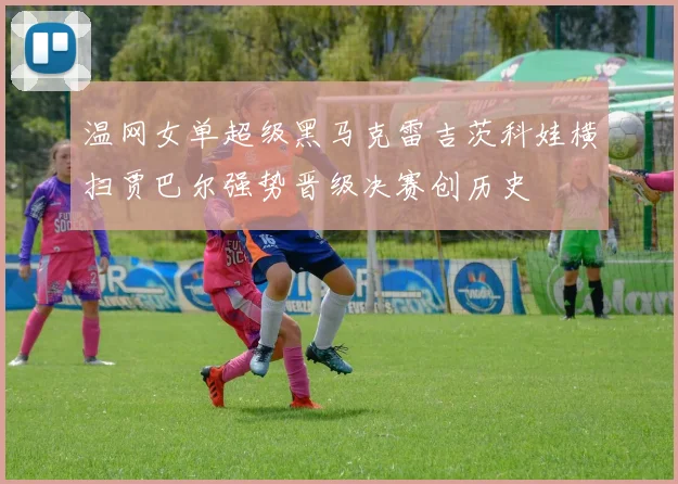 温网女单超级黑马克雷吉茨科娃横扫贾巴尔强势晋级决赛创历史