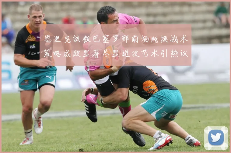 恩里克执教巴塞罗那前场轮换战术策略成效显著尽显进攻艺术引热议