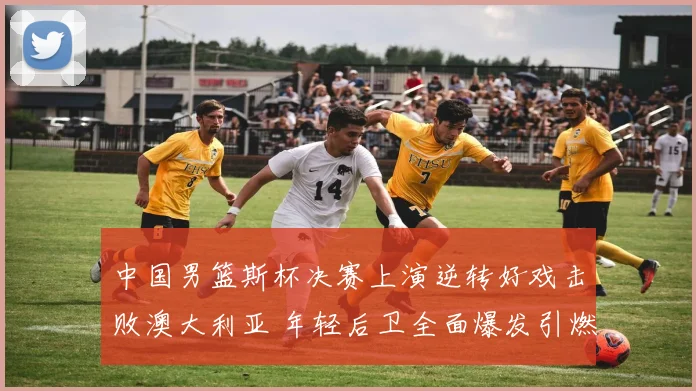 中国男篮斯杯决赛上演逆转好戏击败澳大利亚 年轻后卫全面爆发引燃全场