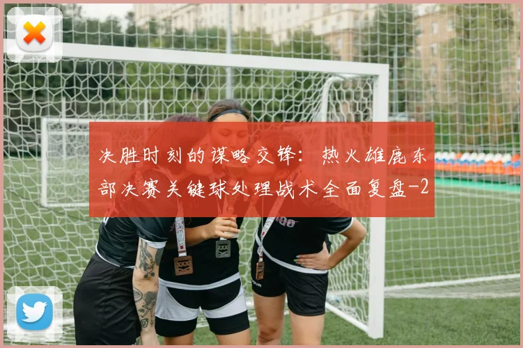 决胜时刻的谋略交锋：热火雄鹿东部决赛关键球处理战术全面复盘