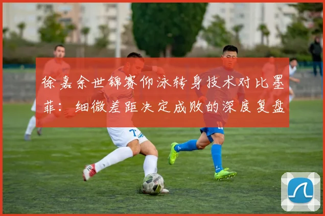 徐嘉余世锦赛仰泳转身技术对比墨菲:细微差距决定成败的深度复盘