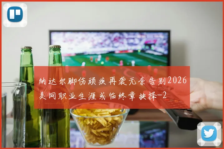 纳达尔脚伤顽疾再袭无奈告别2026美网职业生涯或临终章抉择
